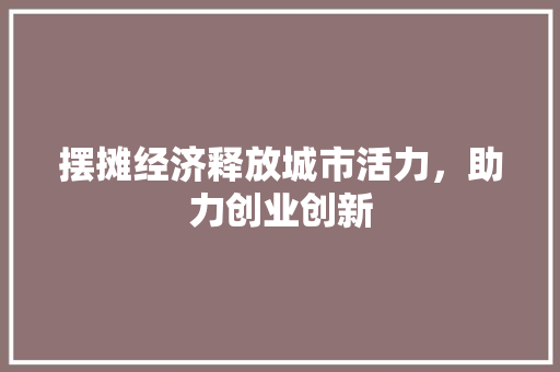 摆摊经济释放城市活力,助力创业创新 摆摊经济释放城市活力,助力创业创新