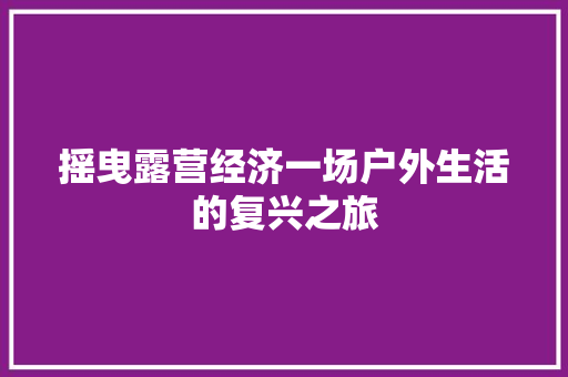 摇曳露营经济一场户外生活的复兴之旅 摇曳露营经济一场户外生活的复兴之旅