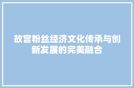 故宫粉丝经济文化传承与创新发展的完美融合 故宫粉丝经济文化传承与创新发展的完美融合