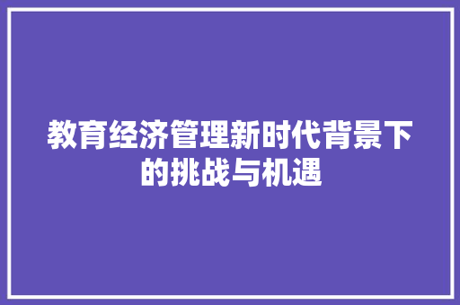 教育经济管理新时代背景下的挑战与机遇 教育经济管理新时代背景下的挑战与机遇