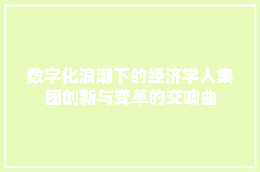 数字化浪潮下的经济学人集团创新与变革的交响曲 数字化浪潮下的经济学人集团创新与变革的交响曲