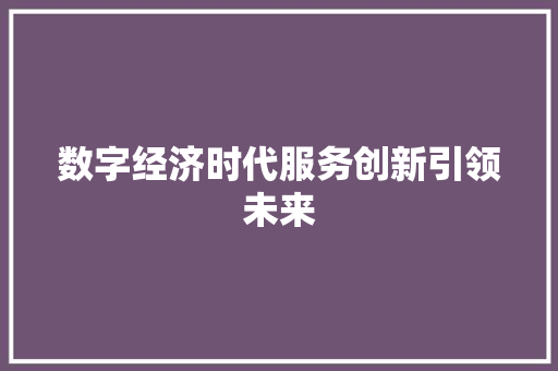 数字经济时代服务创新引领未来 数字经济时代服务创新引领未来