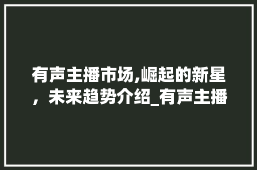 有声主播市场,崛起的新星,未来趋势介绍_有声主播市场趋势研究 有声主播市场,崛起的新星,未来趋势介绍_有声主播市场趋势研究