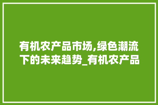 有机农产品市场,绿色潮流下的未来趋势_有机农产品市场趋势 有机农产品市场,绿色潮流下的未来趋势_有机农产品市场趋势