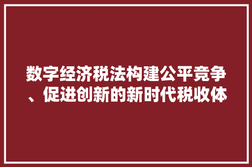 数字经济税法构建公平竞争、促进创新的新时代税收体系 数字经济税法构建公平竞争、促进创新的新时代税收体系