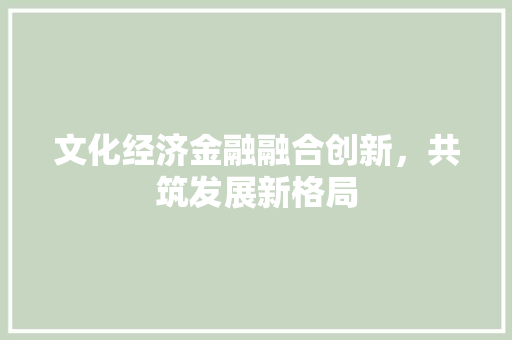 文化经济金融融合创新,共筑发展新格局 文化经济金融融合创新,共筑发展新格局