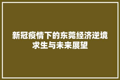 新冠疫情下的东莞经济逆境求生与未来展望 新冠疫情下的东莞经济逆境求生与未来展望