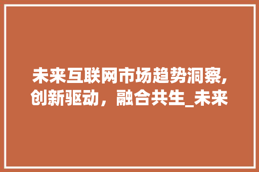 未来互联网市场趋势洞察,创新驱动,融合共生_未来互联网市场趋势分析 未来互联网市场趋势洞察,创新驱动,融合共生_未来互联网市场趋势分析