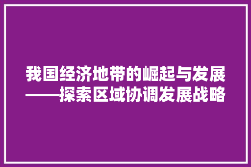 我国经济地带的崛起与发展——探索区域协调发展战略 我国经济地带的崛起与发展——探索区域协调发展战略