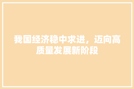 我国经济稳中求进,迈向高质量发展新阶段 我国经济稳中求进,迈向高质量发展新阶段