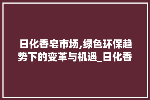 日化香皂市场,绿色环保趋势下的变革与机遇_日化香皂市场趋势如何 日化香皂市场,绿色环保趋势下的变革与机遇_日化香皂市场趋势如何