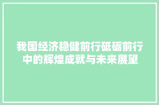 我国经济稳健前行砥砺前行中的辉煌成就与未来展望 我国经济稳健前行砥砺前行中的辉煌成就与未来展望