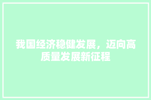 我国经济稳健发展,迈向高质量发展新征程 我国经济稳健发展,迈向高质量发展新征程