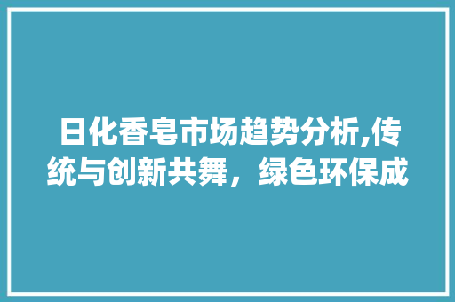日化香皂市场趋势分析,传统与创新共舞,绿色环保成新宠_日化香皂市场趋势图 日化香皂市场趋势分析,传统与创新共舞,绿色环保成新宠_日化香皂市场趋势图