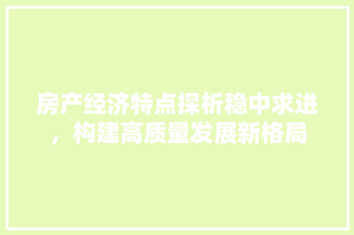 房产经济特点探析稳中求进,构建高质量发展新格局 房产经济特点探析稳中求进,构建高质量发展新格局