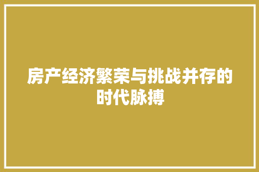 房产经济繁荣与挑战并存的时代脉搏 房产经济繁荣与挑战并存的时代脉搏