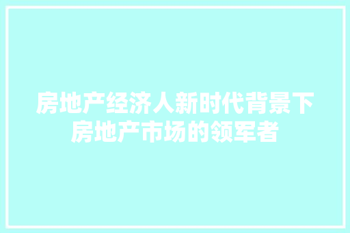 房地产经济人新时代背景下房地产市场的领军者