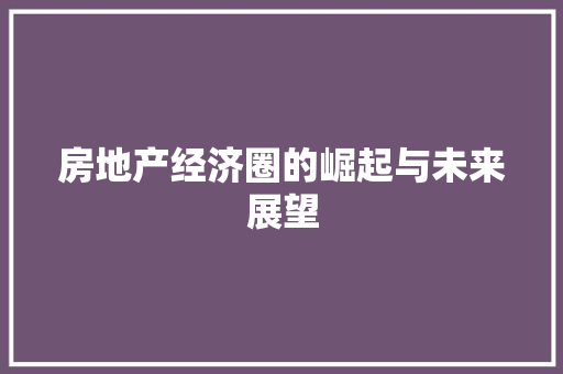 房地产经济圈的崛起与未来展望 房地产经济圈的崛起与未来展望