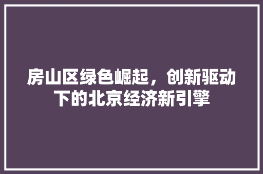 房山区绿色崛起,创新驱动下的北京经济新引擎 房山区绿色崛起,创新驱动下的北京经济新引擎