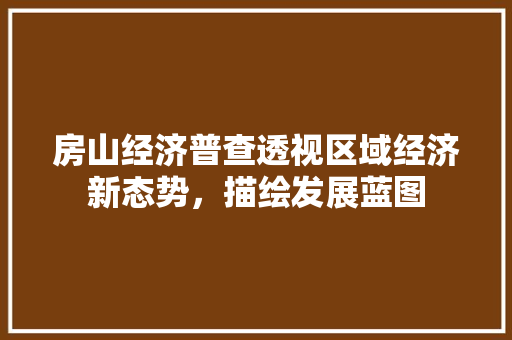 房山经济普查透视区域经济新态势,描绘发展蓝图 房山经济普查透视区域经济新态势,描绘发展蓝图