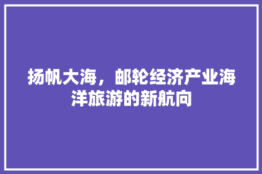 扬帆大海,邮轮经济产业海洋旅游的新航向 扬帆大海,邮轮经济产业海洋旅游的新航向
