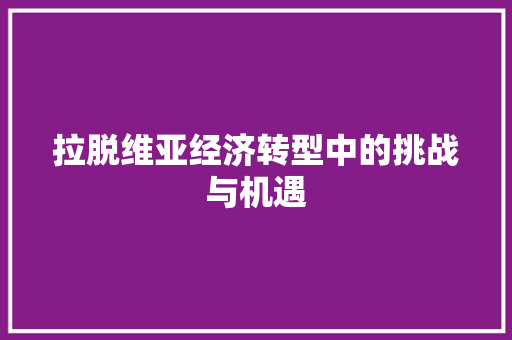 拉脱维亚经济转型中的挑战与机遇 拉脱维亚经济转型中的挑战与机遇
