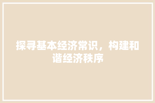 探寻基本经济常识,构建和谐经济秩序 探寻基本经济常识,构建和谐经济秩序