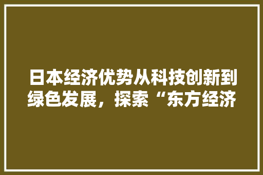 日本经济优势从科技创新到绿色发展,探索“东方经济奇迹” 日本经济优势从科技创新到绿色发展,探索“东方经济奇迹”