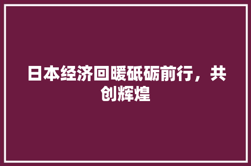 日本经济回暖砥砺前行,共创辉煌 日本经济回暖砥砺前行,共创辉煌