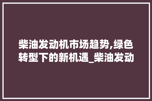 柴油发动机市场趋势,绿色转型下的新机遇_柴油发动机市场趋势 柴油发动机市场趋势,绿色转型下的新机遇_柴油发动机市场趋势