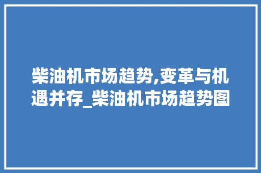 柴油机市场趋势,变革与机遇并存_柴油机市场趋势图 柴油机市场趋势,变革与机遇并存_柴油机市场趋势图