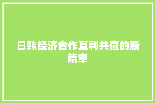 日韩经济合作互利共赢的新篇章 日韩经济合作互利共赢的新篇章