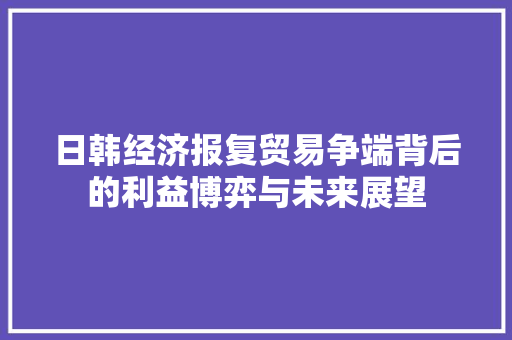 日韩经济报复贸易争端背后的利益博弈与未来展望 日韩经济报复贸易争端背后的利益博弈与未来展望