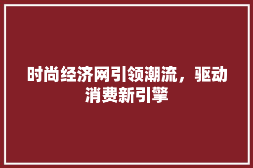 时尚经济网引领潮流,驱动消费新引擎 时尚经济网引领潮流,驱动消费新引擎