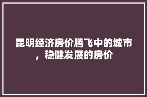 昆明经济房价腾飞中的城市,稳健发展的房价 昆明经济房价腾飞中的城市,稳健发展的房价