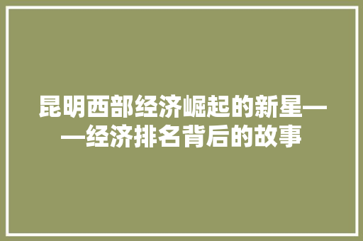 昆明西部经济崛起的新星——经济排名背后的故事 昆明西部经济崛起的新星——经济排名背后的故事