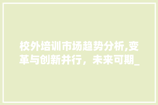 校外培训市场趋势分析,变革与创新并行，未来可期_校外培训市场趋势分析