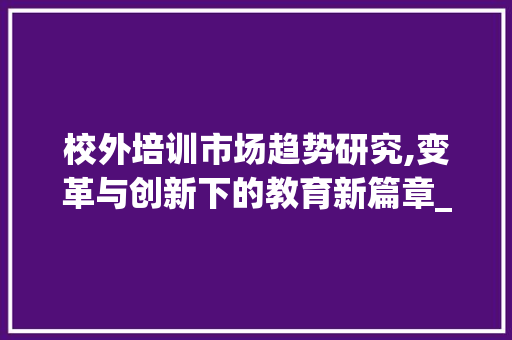 校外培训市场趋势研究,变革与创新下的教育新篇章_校外培训市场趋势研究