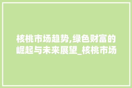 核桃市场趋势,绿色财富的崛起与未来展望_核桃市场趋势 核桃市场趋势,绿色财富的崛起与未来展望_核桃市场趋势