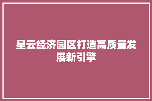 星云经济园区打造高质量发展新引擎 星云经济园区打造高质量发展新引擎