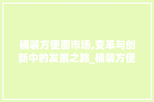 桶装方便面市场,变革与创新中的发展之路_桶装方便面市场趋势 桶装方便面市场,变革与创新中的发展之路_桶装方便面市场趋势