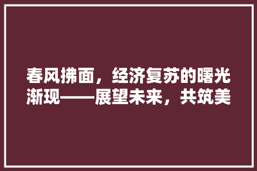 春风拂面,经济复苏的曙光渐现——展望未来,共筑美好新篇章 春风拂面,经济复苏的曙光渐现——展望未来,共筑美好新篇章
