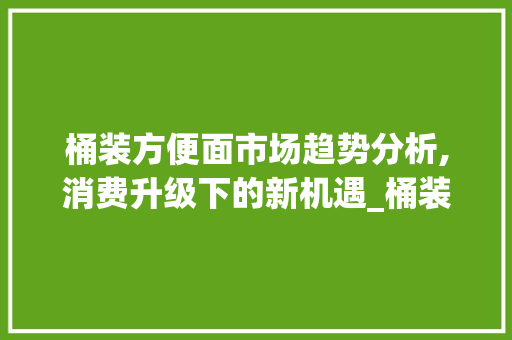 桶装方便面市场趋势分析,消费升级下的新机遇_桶装方便面市场趋势研究 桶装方便面市场趋势分析,消费升级下的新机遇_桶装方便面市场趋势研究