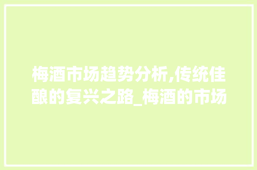 梅酒市场趋势分析,传统佳酿的复兴之路_梅酒的市场趋势分析 梅酒市场趋势分析,传统佳酿的复兴之路_梅酒的市场趋势分析