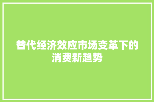 替代经济效应市场变革下的消费新趋势 替代经济效应市场变革下的消费新趋势