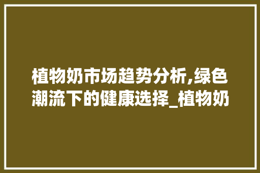 植物奶市场趋势分析,绿色潮流下的健康选择_植物奶市场趋势分析图 植物奶市场趋势分析,绿色潮流下的健康选择_植物奶市场趋势分析图