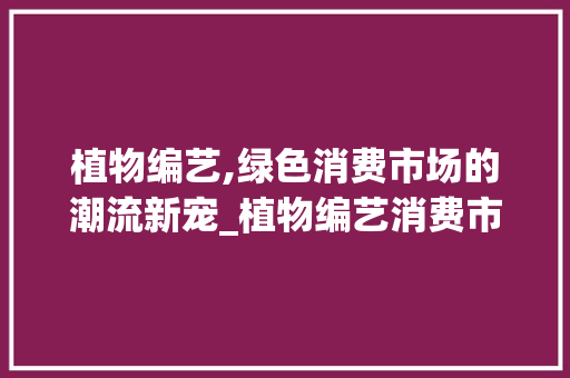 植物编艺,绿色消费市场的潮流新宠_植物编艺消费市场趋势 植物编艺,绿色消费市场的潮流新宠_植物编艺消费市场趋势