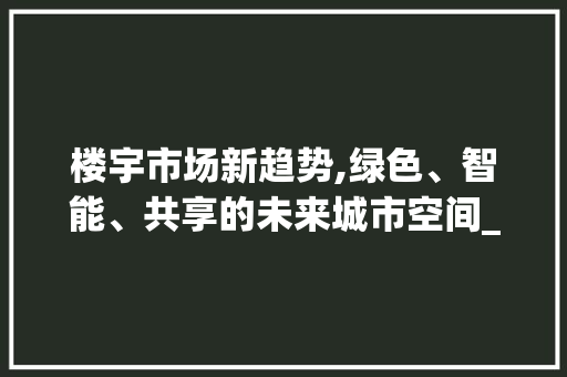 楼宇市场新趋势,绿色、智能、共享的未来城市空间_楼宇市场趋势 楼宇市场新趋势,绿色、智能、共享的未来城市空间_楼宇市场趋势