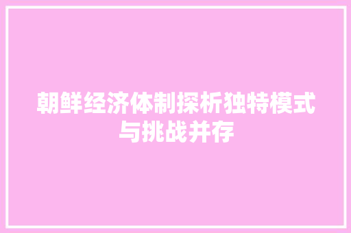 朝鲜经济体制探析独特模式与挑战并存 朝鲜经济体制探析独特模式与挑战并存