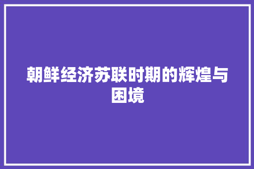 朝鲜经济苏联时期的辉煌与困境 朝鲜经济苏联时期的辉煌与困境